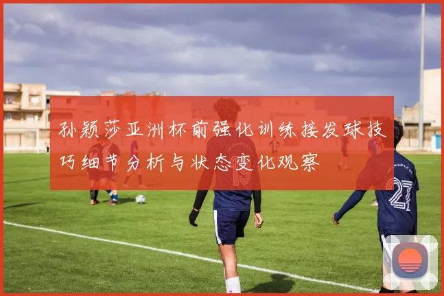 孙颖莎亚洲杯前强化训练接发球技巧细节分析与状态变化观察