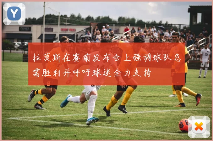拉莫斯在赛前发布会上强调球队急需胜利并呼吁球迷全力支持