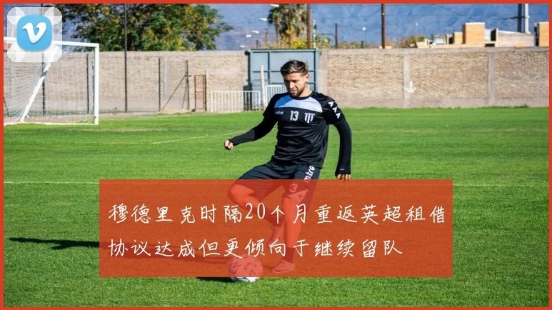 穆德里克时隔20个月重返英超租借协议达成但更倾向于继续留队