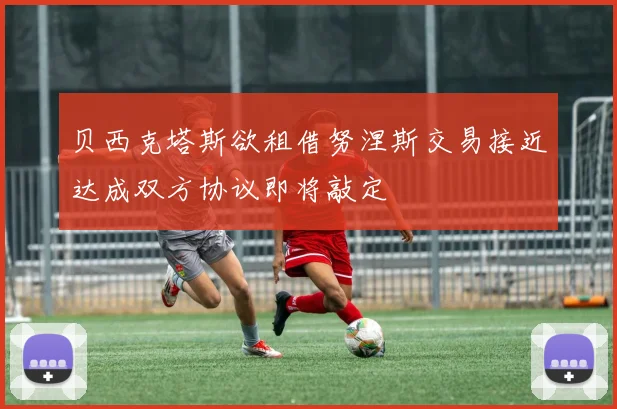 贝西克塔斯欲租借努涅斯交易接近达成双方协议即将敲定